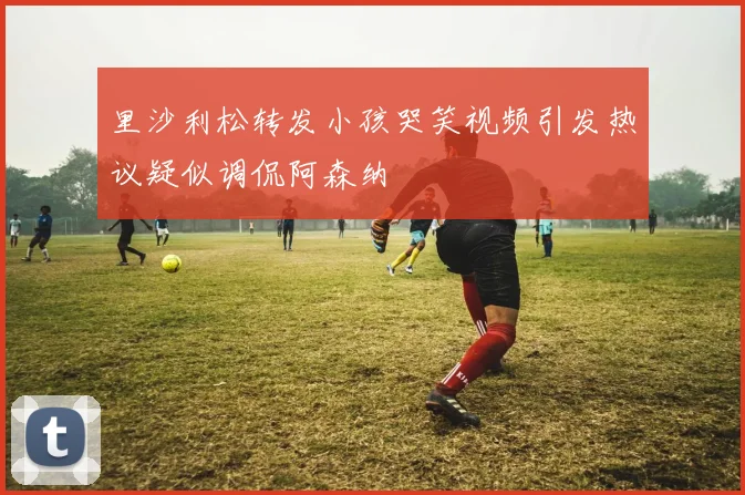 里沙利松转发小孩哭笑视频引发热议疑似调侃阿森纳