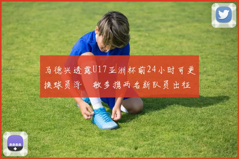 马德兴透露U17亚洲杯前24小时可更换球员浮嶋敏多携两名新队员出征