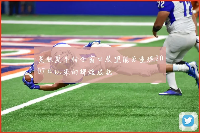 曼联夏季转会窗口展望能否重现2007年以来的辉煌成就