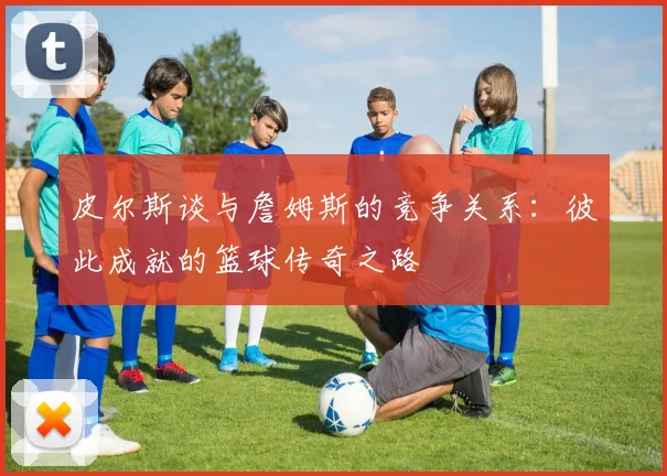 皮尔斯谈与詹姆斯的竞争关系：彼此成就的篮球传奇之路