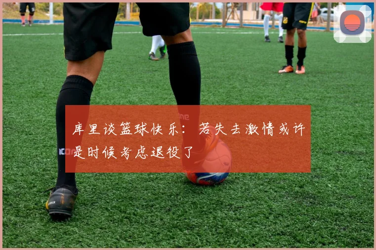 库里谈篮球快乐：若失去激情或许是时候考虑退役了