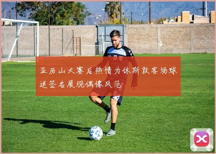 亚历山大赛后热情为休斯敦客场球迷签名展现偶像风范
