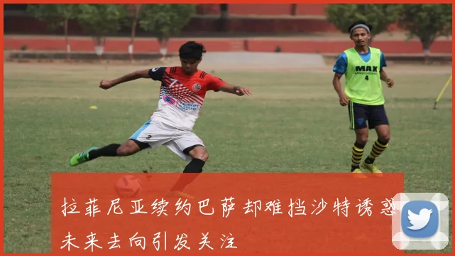 拉菲尼亚续约巴萨却难挡沙特诱惑未来去向引发关注