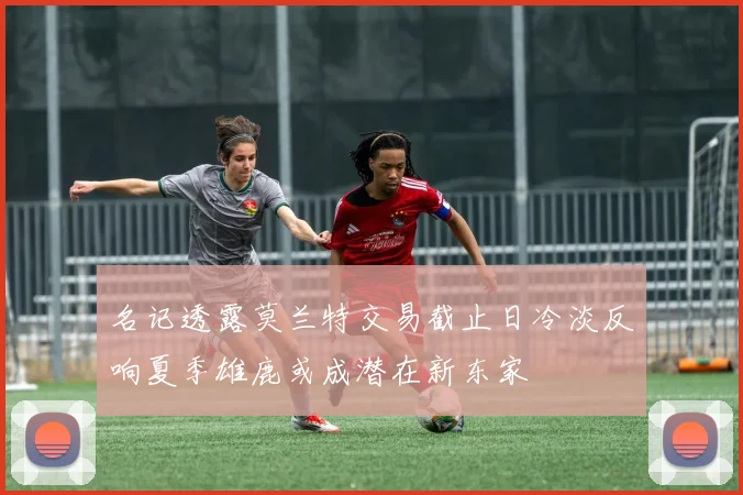 名记透露莫兰特交易截止日冷淡反响夏季雄鹿或成潜在新东家