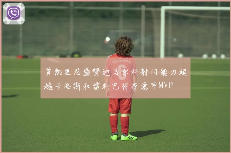 贾凯里尼盛赞迪马尔科射门能力超越卡洛斯和雷科巴将夺意甲MVP