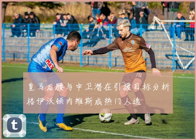 皇马后腰与中卫潜在引援目标分析格伊沃顿内维斯成热门人选
