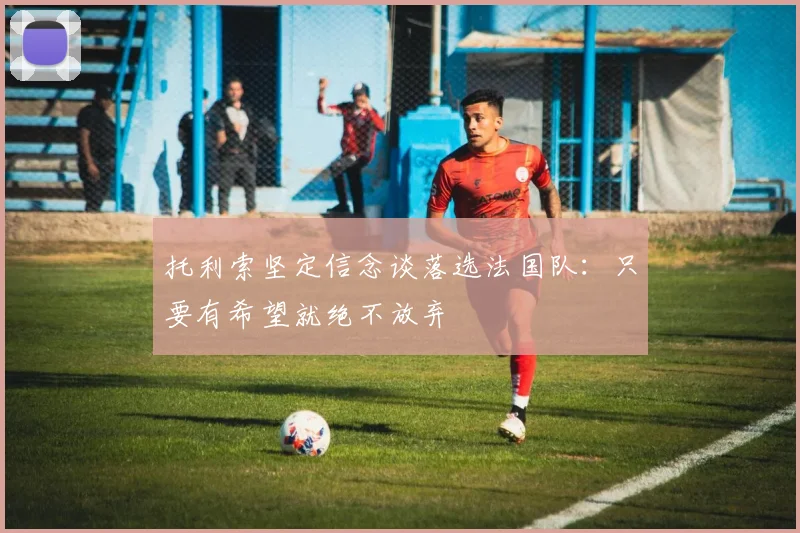 托利索坚定信念谈落选法国队：只要有希望就绝不放弃