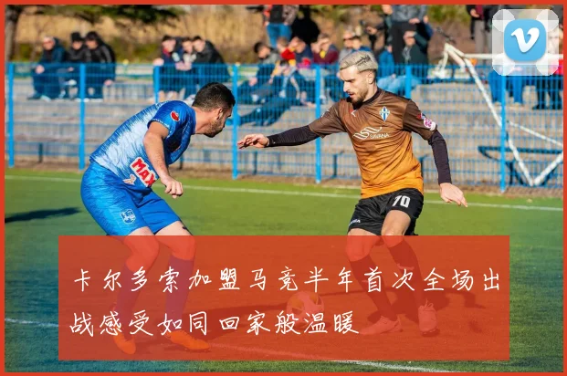 卡尔多索加盟马竞半年首次全场出战感受如同回家般温暖