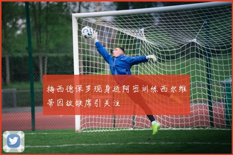 梅西德保罗现身迈阿密训练西尔维蒂因故缺席引关注