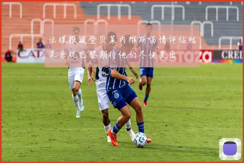 法媒报道登贝莱内维斯伤情评估结果乐观巴黎期待他们尽快复出