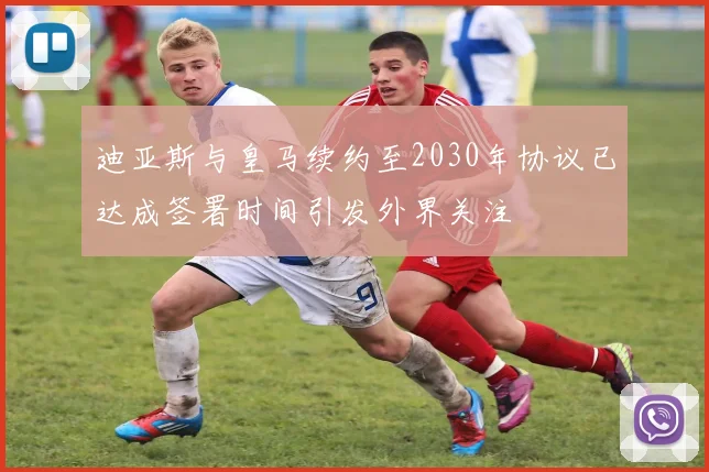 迪亚斯与皇马续约至2030年协议已达成签署时间引发外界关注