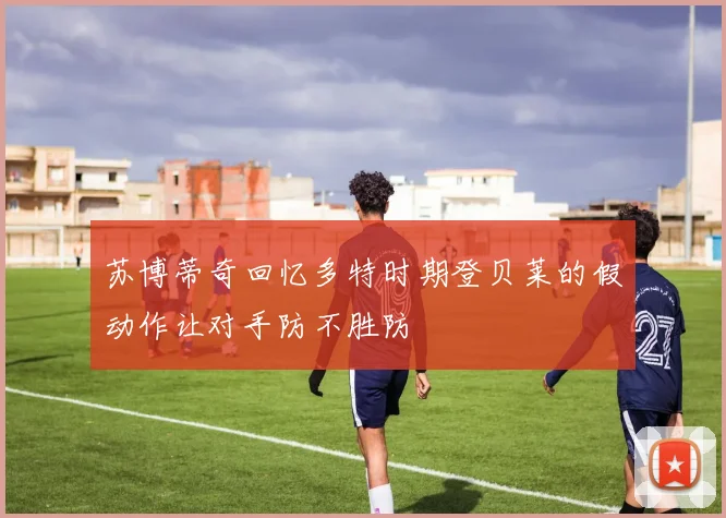苏博蒂奇回忆多特时期登贝莱的假动作让对手防不胜防