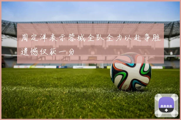 周定洋表示蓉城全队全力以赴争胜遗憾仅获一分