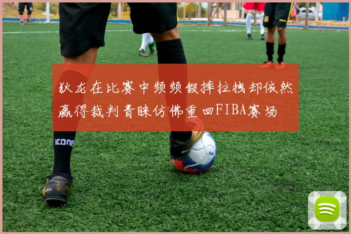 狄龙在比赛中频频假摔拉拽却依然赢得裁判青睐仿佛重回FIBA赛场