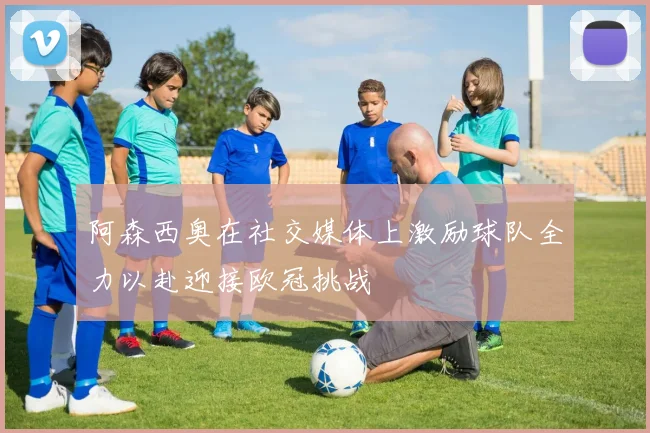 阿森西奥在社交媒体上激励球队全力以赴迎接欧冠挑战