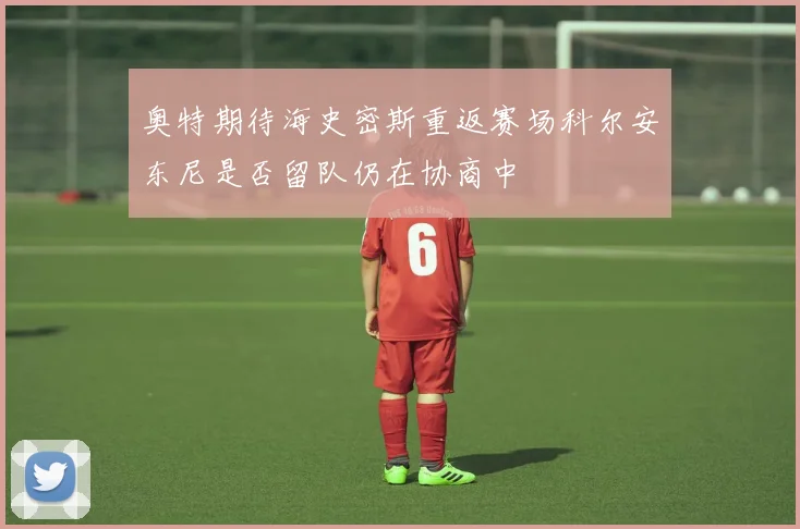 奥特期待海史密斯重返赛场科尔安东尼是否留队仍在协商中