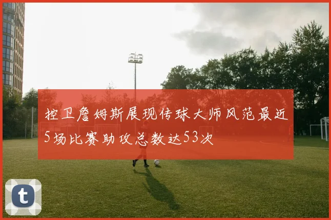 控卫詹姆斯展现传球大师风范最近5场比赛助攻总数达53次