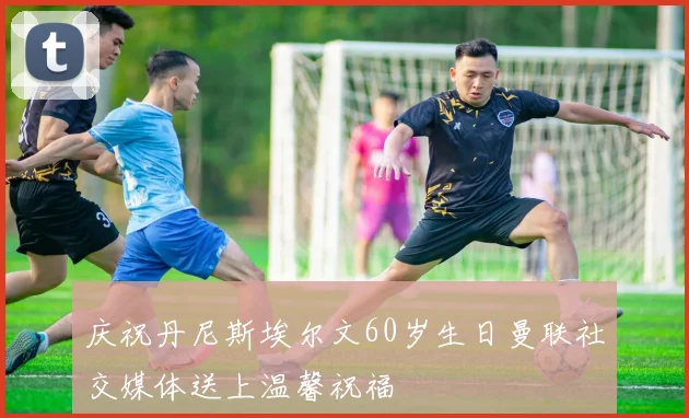 庆祝丹尼斯埃尔文60岁生日曼联社交媒体送上温馨祝福