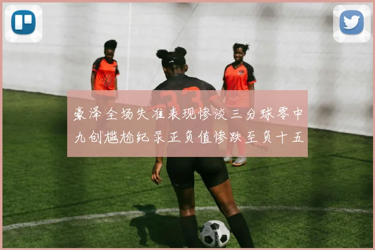 豪泽全场失准表现惨淡三分球零中九创尴尬纪录正负值惨跌至负十五