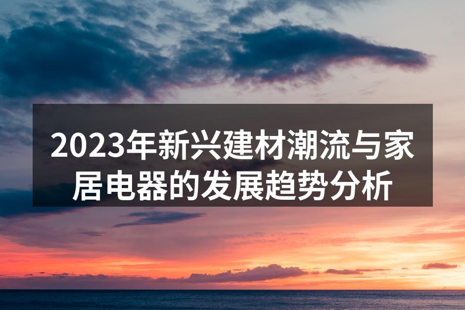 2023年新兴建材潮流与家居电器的发展趋势分析